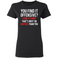 You find it offensive I find it funny that’s why I’m happier than you shirt $19.95