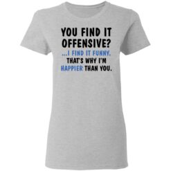 You find it offensive I find it funny that’s why I’m happier than you shirt $19.95