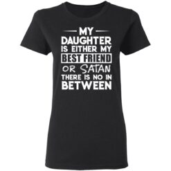 My daughter is either my best friend or Satan there is no in between shirt $19.95