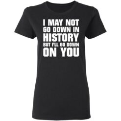 I may not go down in history but i’ll go down on you shirt $19.95