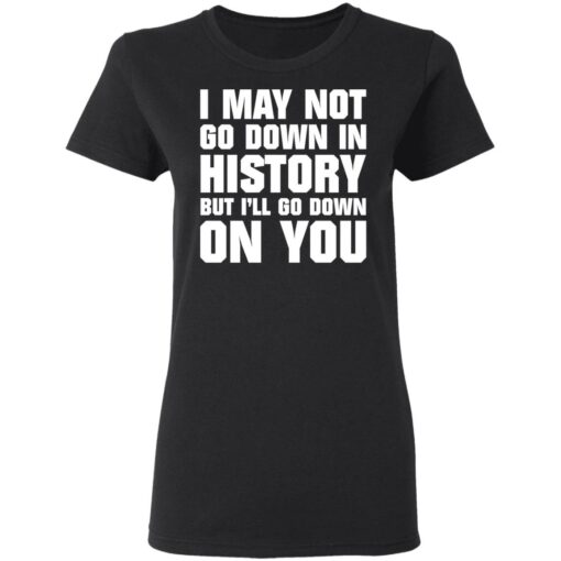 I may not go down in history but i’ll go down on you shirt $19.95