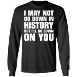 I may not go down in history but i’ll go down on you shirt $19.95