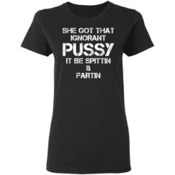 She got that ignorant pussy it be spittin and fartin shirt $19.95