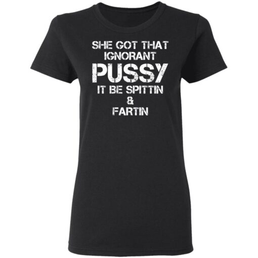 She got that ignorant pussy it be spittin and fartin shirt $19.95