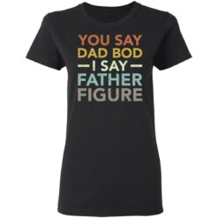 You say dad bod i say father figure shirt $19.95