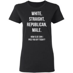White Straight Republican male How else can i piss you off today shirt $19.95