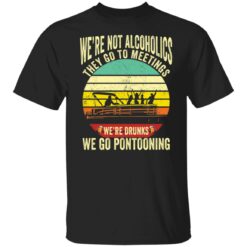 We’re not alcoholics they go to meetings we’re drunks we go pontooning shirt $19.95