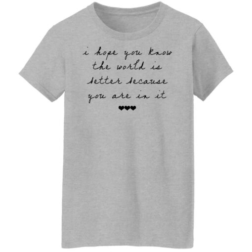 I hope you know the world is better because you are in it shirt $19.95
