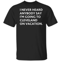 I never heard anybody say i’m going to cleveland on vacation shirt $19.95