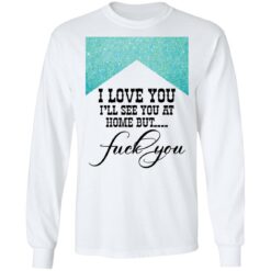 I love you i’ll see you at home but f*ck you shirt $19.95