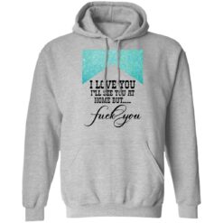 I love you i’ll see you at home but f*ck you shirt $19.95