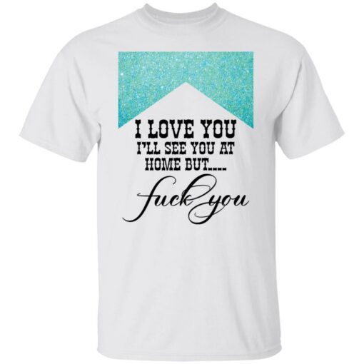 I love you i’ll see you at home but f*ck you shirt $19.95