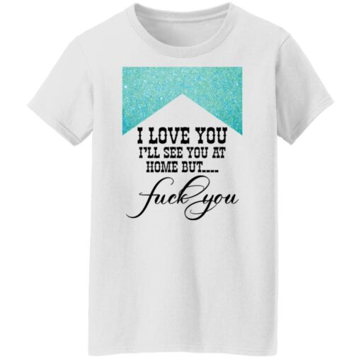 I love you i’ll see you at home but f*ck you shirt $19.95