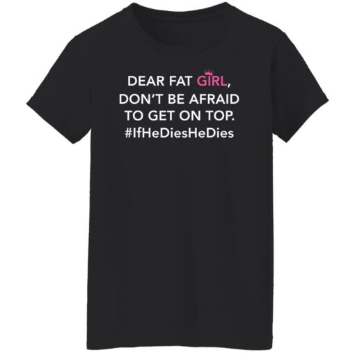 Dear fat girl don't be afraid to get on top if he dies he dies shirt $19.95