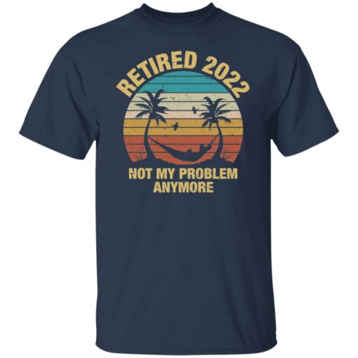 Retired 2022 not my problem anymore shirt $19.95