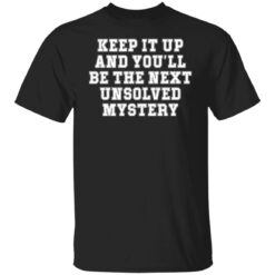 Keep it up and you’ll be the next unsolved mystery shirt $19.95