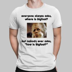 Everyone Always Asks Where Is Bigfoot But Nobody Ever Asks How Is Bigfoot Shirt