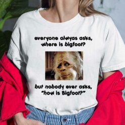 Everyone Always Asks Where Is Bigfoot But Nobody Ever Asks How Is Bigfoot Shirt