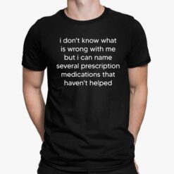I Don't Know What Is Wrong With Me But I Can Name Several Prescription Medications That Haven't Helped Shirt