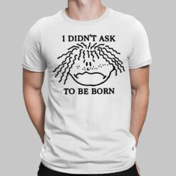 I Didn't Ask To Be Born Shirt, Hoodie, Sweatshirt, Women Tee