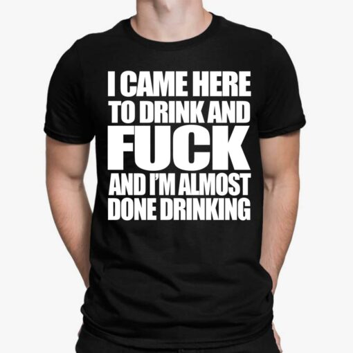 The Came Here To Drink And F*ck And I'm Almost Done Drinking T-Shirt, Hoodie, Women Tee, Sweatshirt